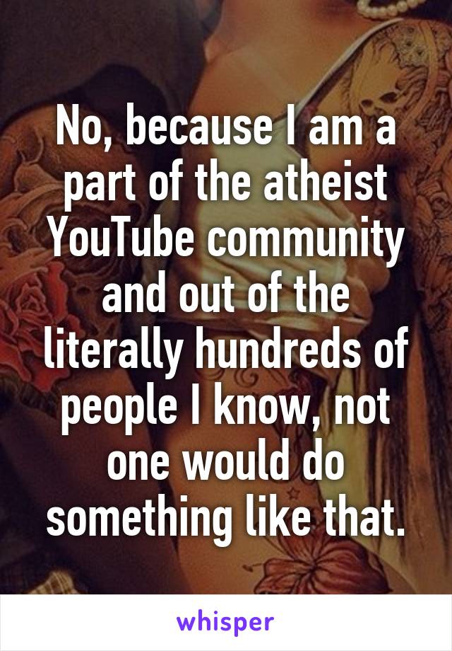 No, because I am a part of the atheist YouTube community and out of the literally hundreds of people I know, not one would do something like that.