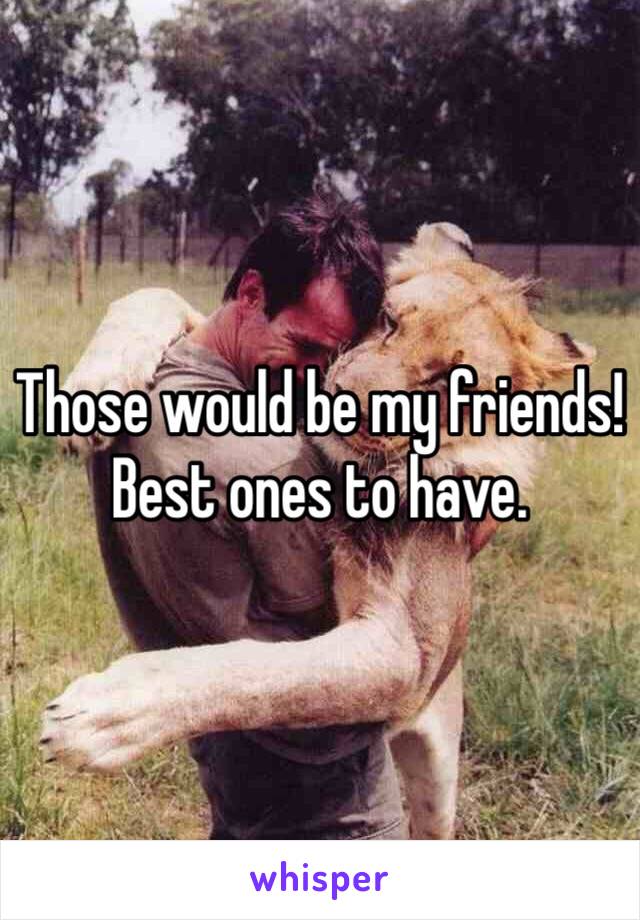 Those would be my friends! 
Best ones to have.