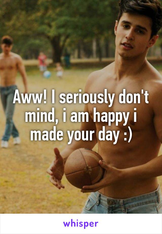 Aww! I seriously don't mind, i am happy i made your day :)