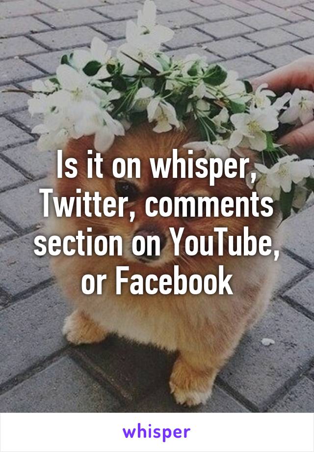 Is it on whisper, Twitter, comments section on YouTube, or Facebook