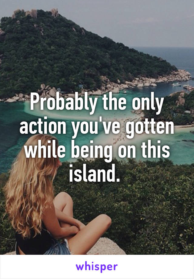 Probably the only action you've gotten while being on this island. 