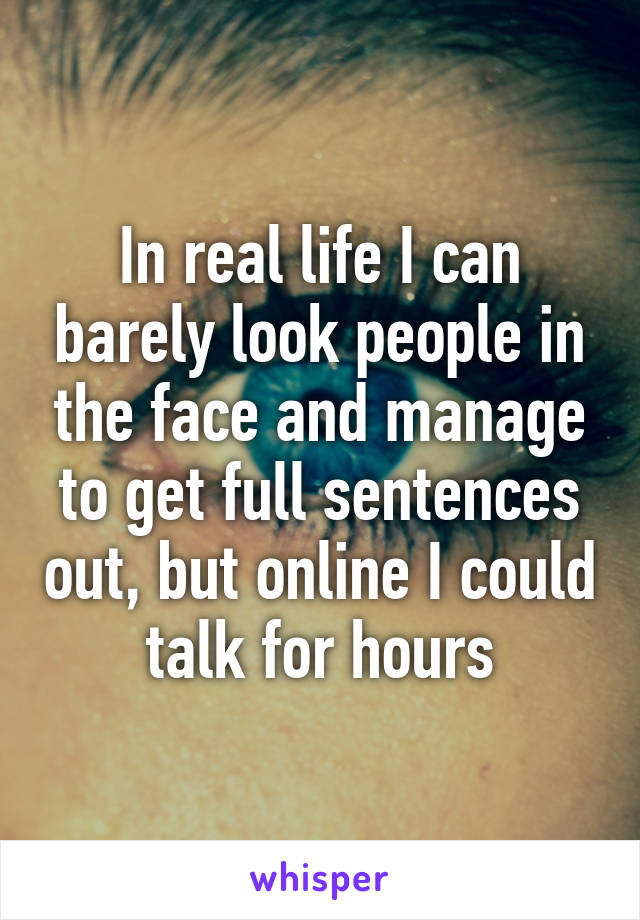 In real life I can barely look people in the face and manage to get full sentences out, but online I could talk for hours