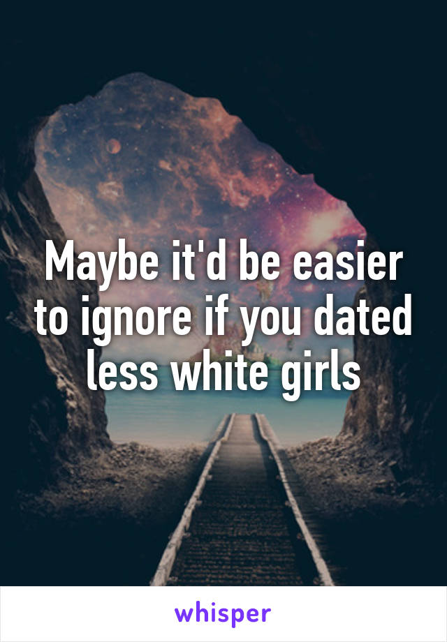 Maybe it'd be easier to ignore if you dated less white girls