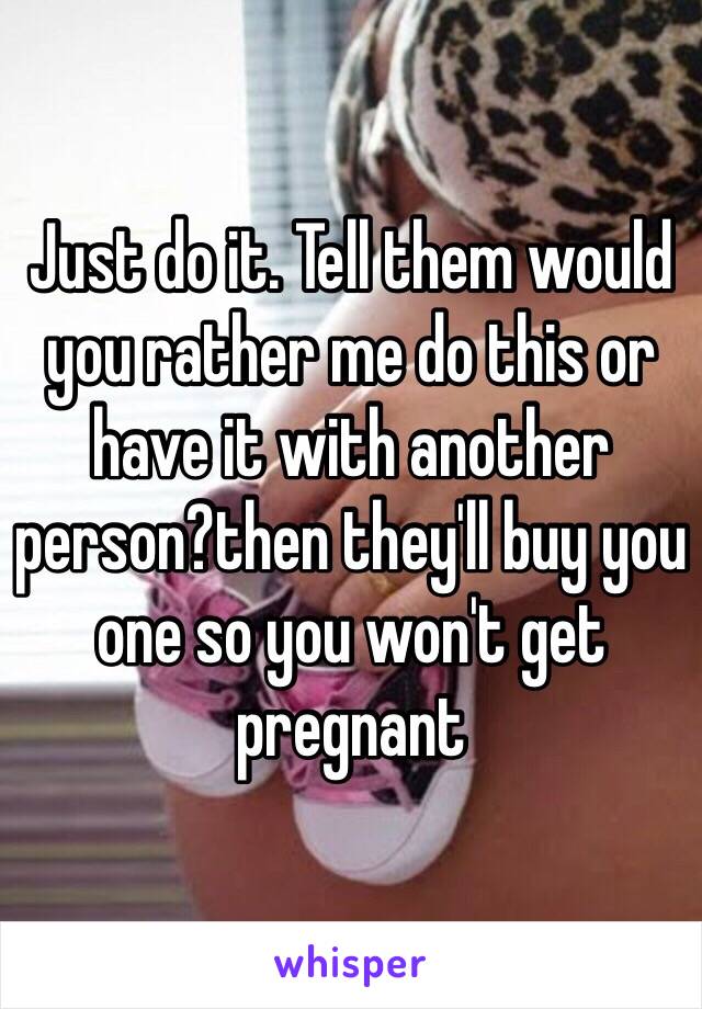 Just do it. Tell them would you rather me do this or have it with another person?then they'll buy you one so you won't get pregnant 