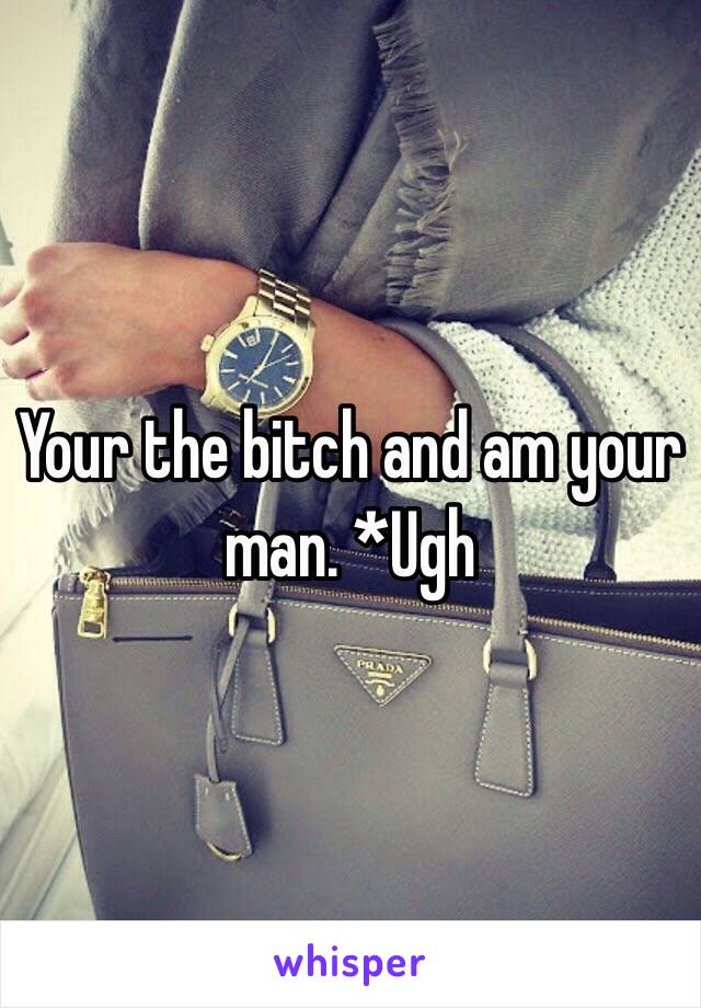 Your the bitch and am your man. *Ugh