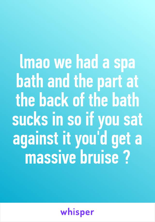 lmao we had a spa bath and the part at the back of the bath sucks in so if you sat against it you'd get a massive bruise 😂