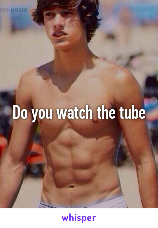 Do you watch the tube