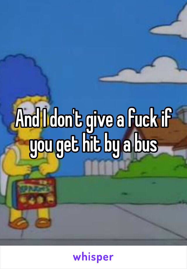 And I don't give a fuck if you get hit by a bus