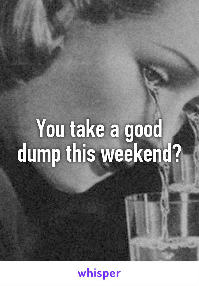 You take a good dump this weekend?