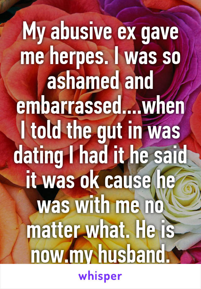 My abusive ex gave me herpes. I was so ashamed and embarrassed....when I told the gut in was dating I had it he said it was ok cause he was with me no matter what. He is now.my husband.