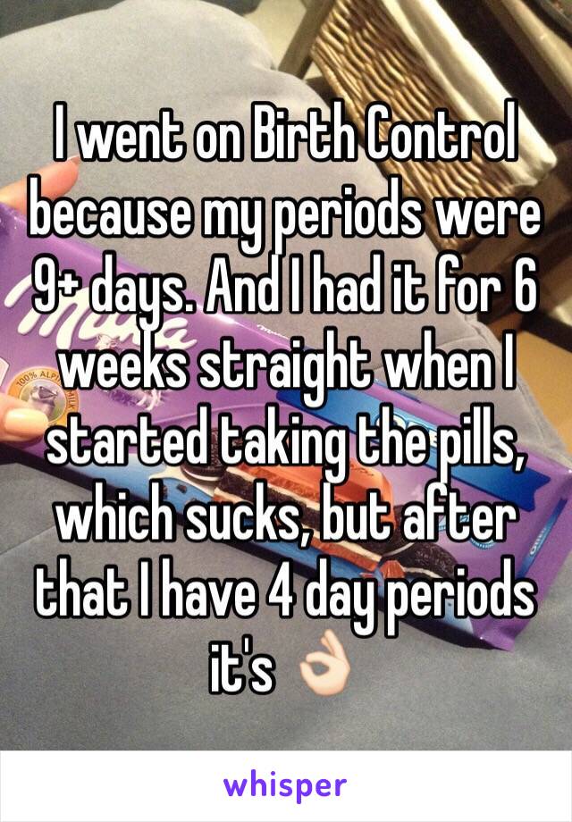 I went on Birth Control because my periods were 9+ days. And I had it for 6 weeks straight when I started taking the pills, which sucks, but after that I have 4 day periods it's 👌🏻