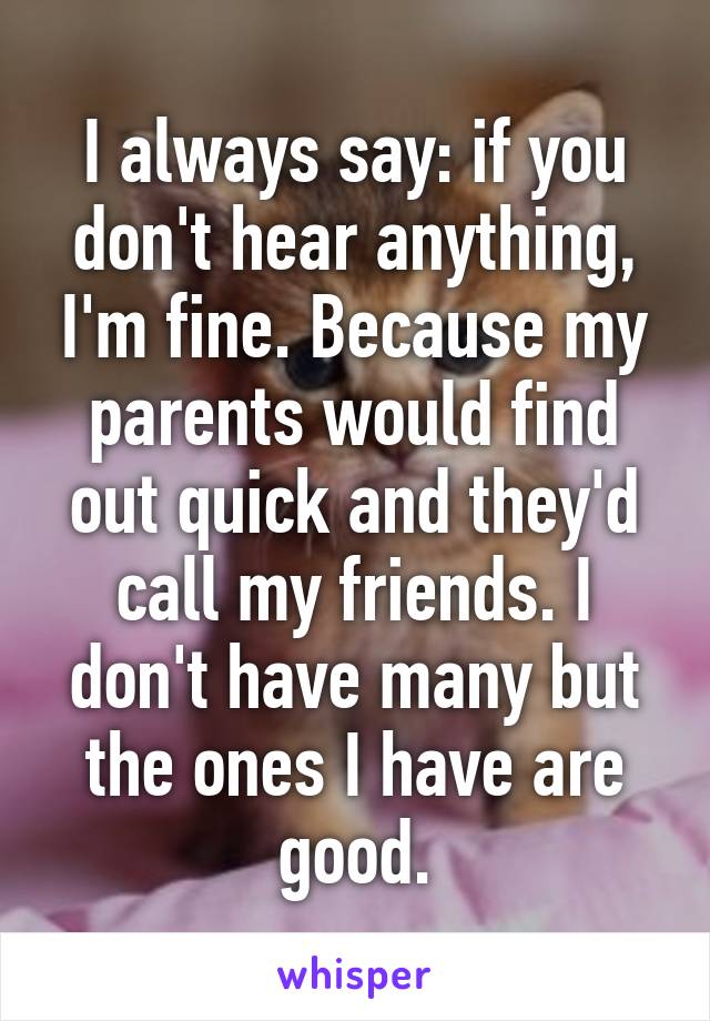 I always say: if you don't hear anything, I'm fine. Because my parents would find out quick and they'd call my friends. I don't have many but the ones I have are good.