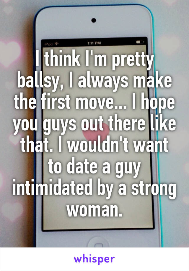 I think I'm pretty ballsy, I always make the first move... I hope you guys out there like that. I wouldn't want to date a guy intimidated by a strong woman.