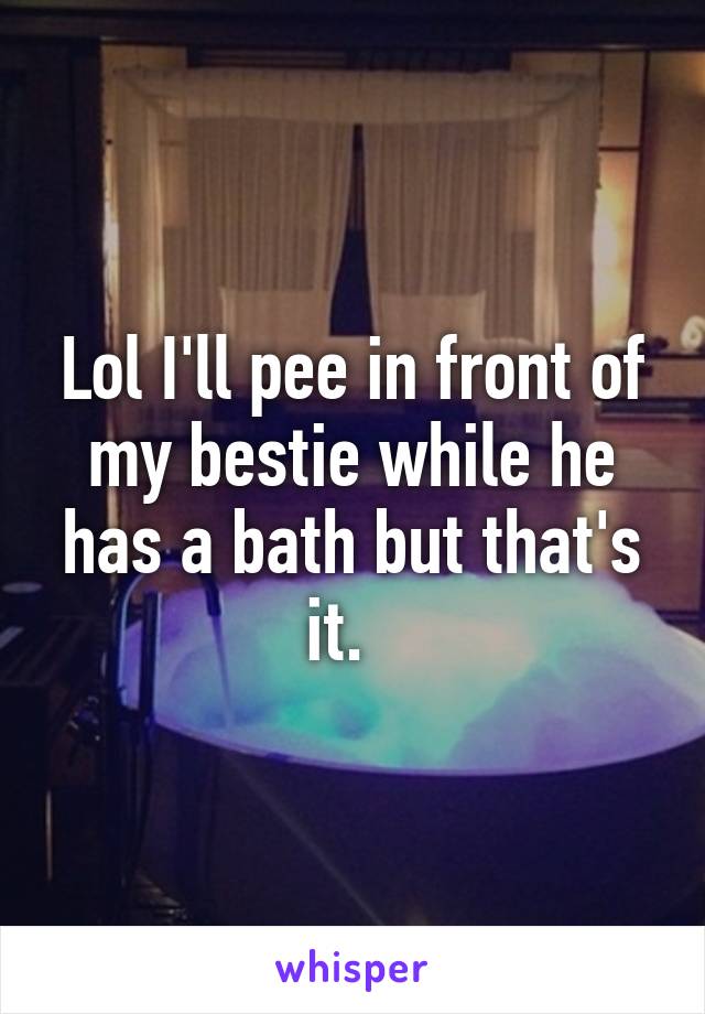 Lol I'll pee in front of my bestie while he has a bath but that's it.  