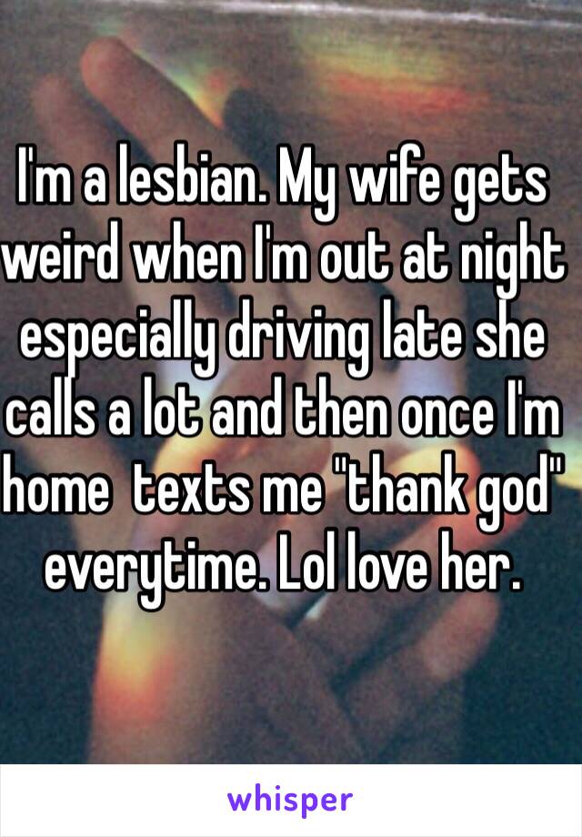 I'm a lesbian. My wife gets weird when I'm out at night especially driving late she calls a lot and then once I'm home  texts me "thank god" everytime. Lol love her. 