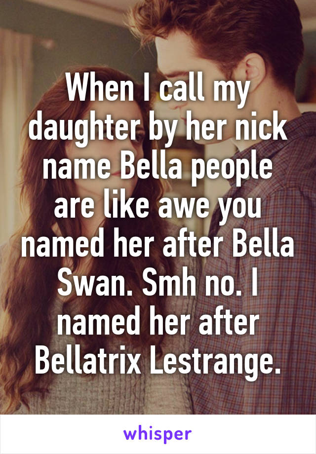 When I call my daughter by her nick name Bella people are like awe you named her after Bella Swan. Smh no. I named her after Bellatrix Lestrange.