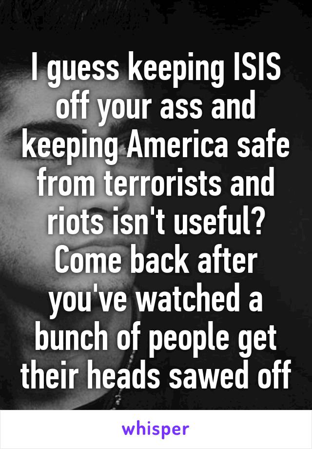 I guess keeping ISIS off your ass and keeping America safe from terrorists and riots isn't useful? Come back after you've watched a bunch of people get their heads sawed off