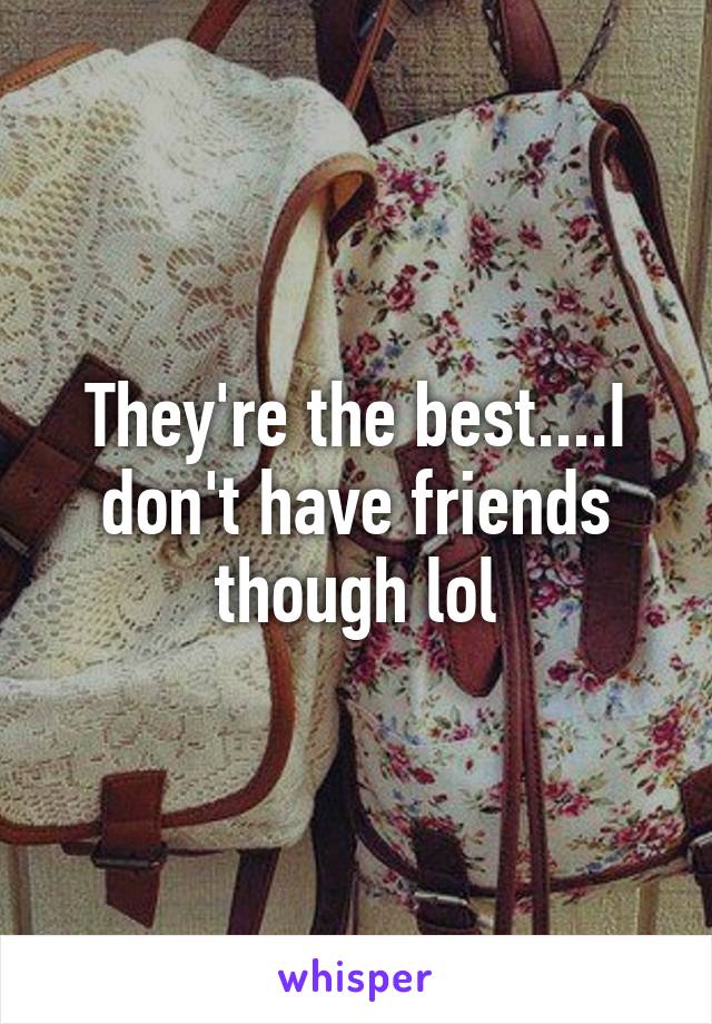 They're the best....I don't have friends though lol