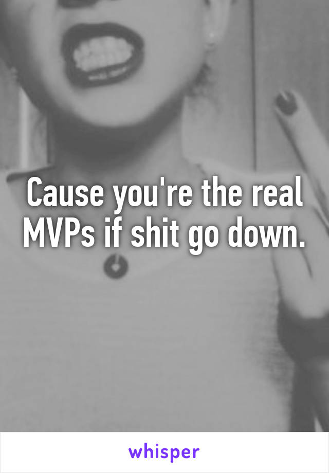 Cause you're the real MVPs if shit go down. 