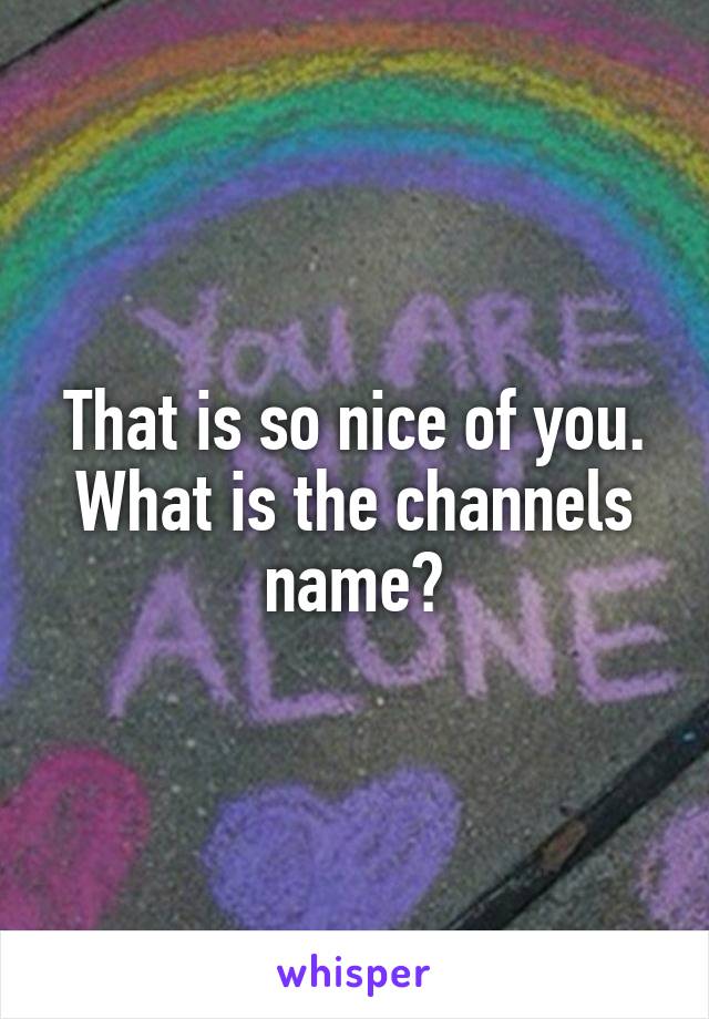 That is so nice of you. What is the channels name?