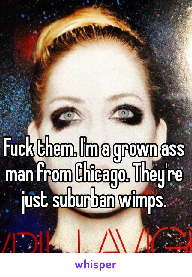 Fuck them. I'm a grown ass man from Chicago. They're just suburban wimps.