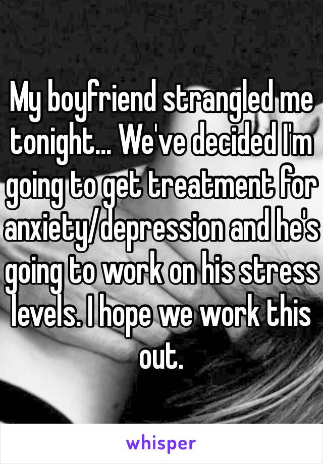 My boyfriend strangled me tonight... We've decided I'm going to get treatment for anxiety/depression and he's going to work on his stress levels. I hope we work this out.