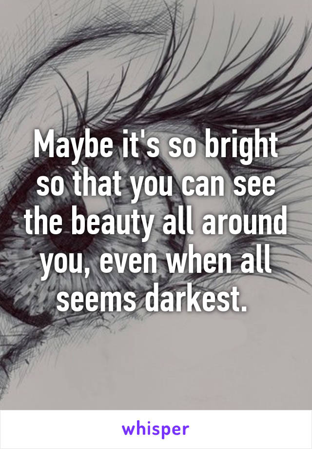 Maybe it's so bright so that you can see the beauty all around you, even when all seems darkest. 