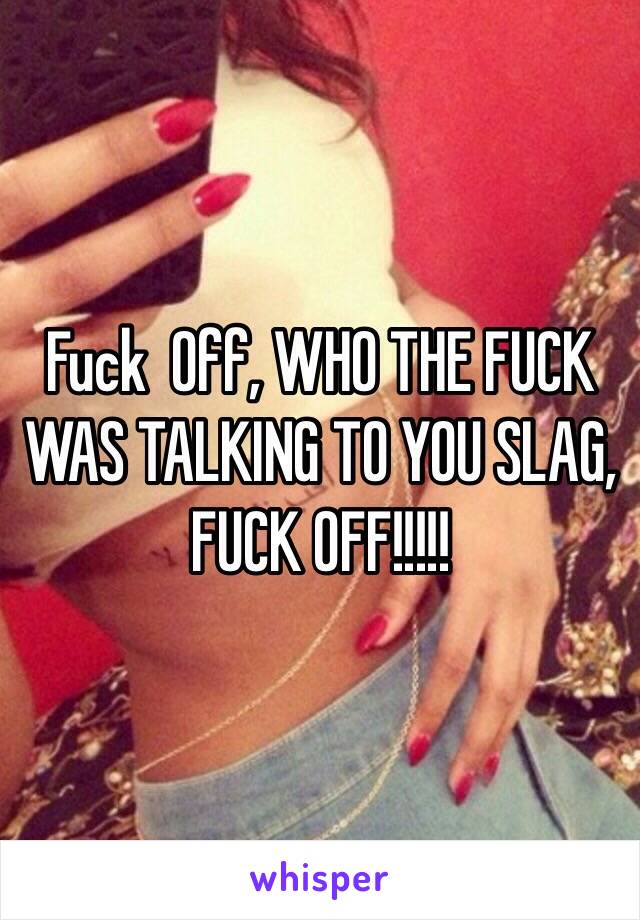 Fuck  Off, WHO THE FUCK WAS TALKING TO YOU SLAG, FUCK OFF!!!!!