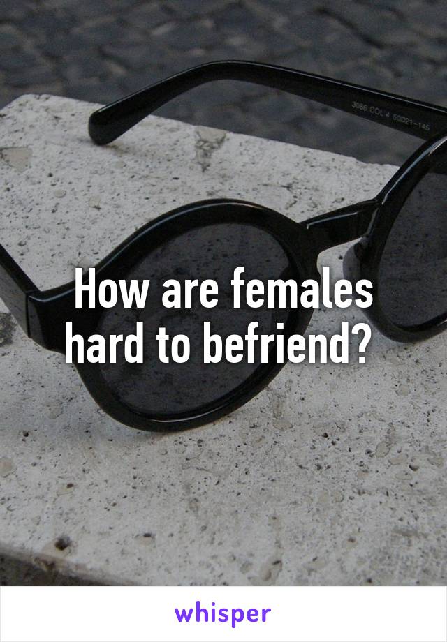 How are females hard to befriend? 