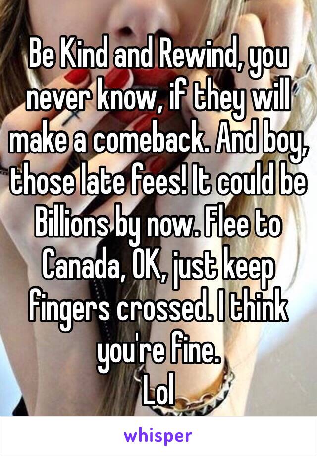 Be Kind and Rewind, you never know, if they will make a comeback. And boy, those late fees! It could be Billions by now. Flee to Canada, OK, just keep fingers crossed. I think you're fine.
Lol