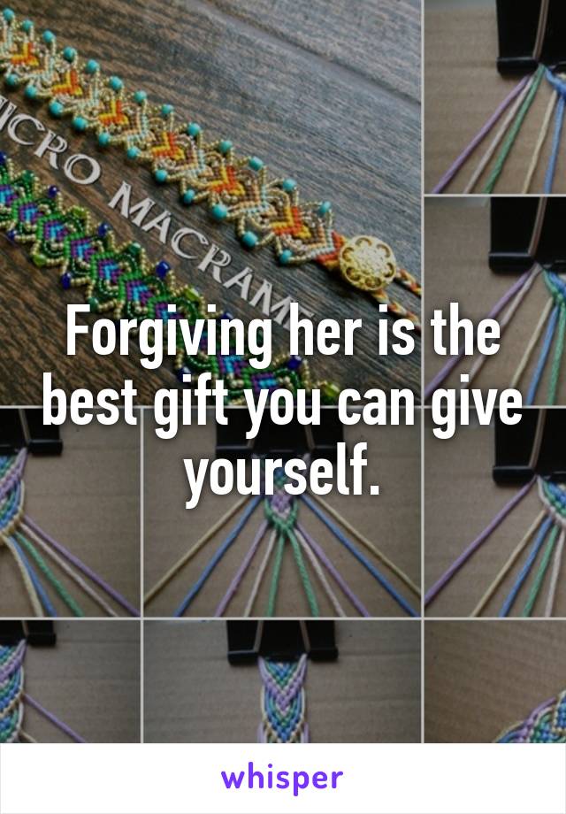 Forgiving her is the best gift you can give yourself.