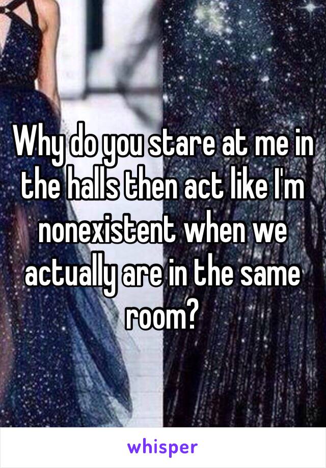 Why do you stare at me in the halls then act like I'm nonexistent when we actually are in the same room?