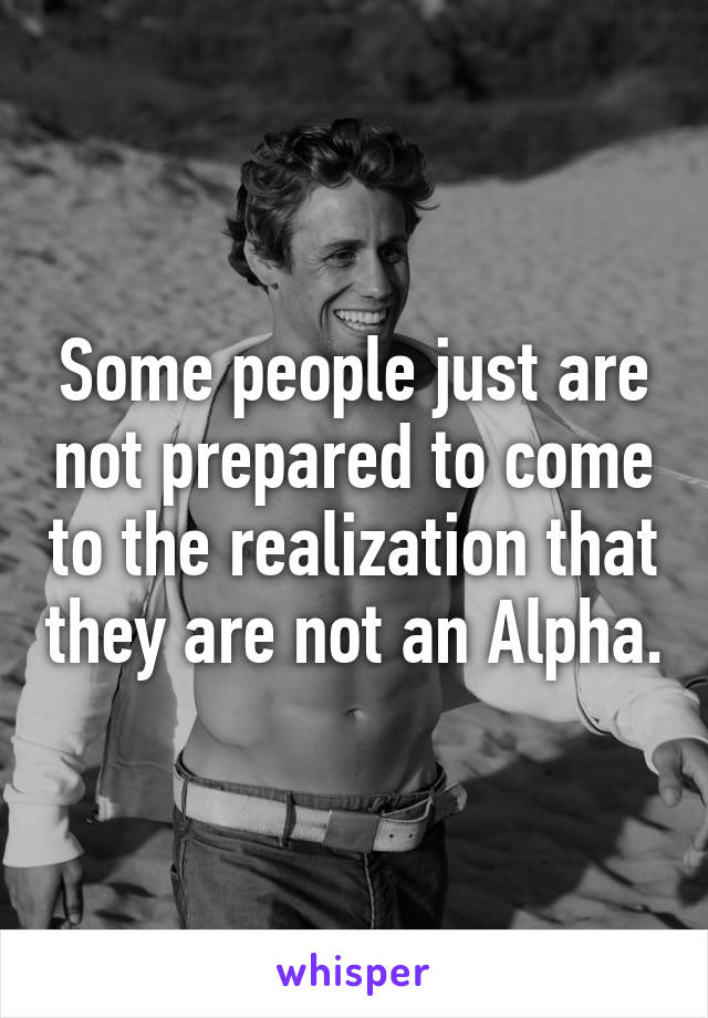 Some people just are not prepared to come to the realization that they are not an Alpha.