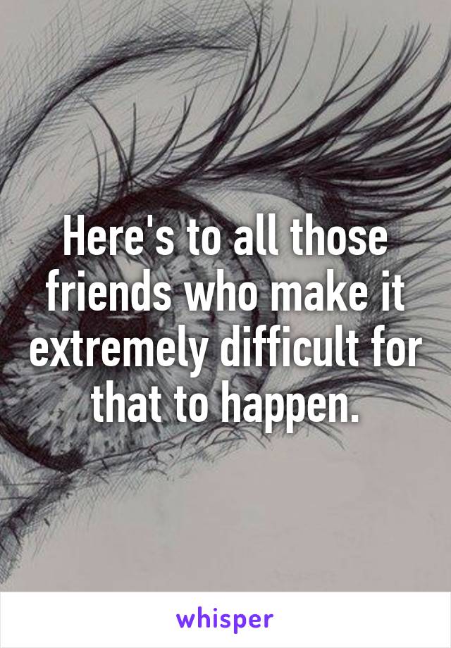 Here's to all those friends who make it extremely difficult for that to happen.