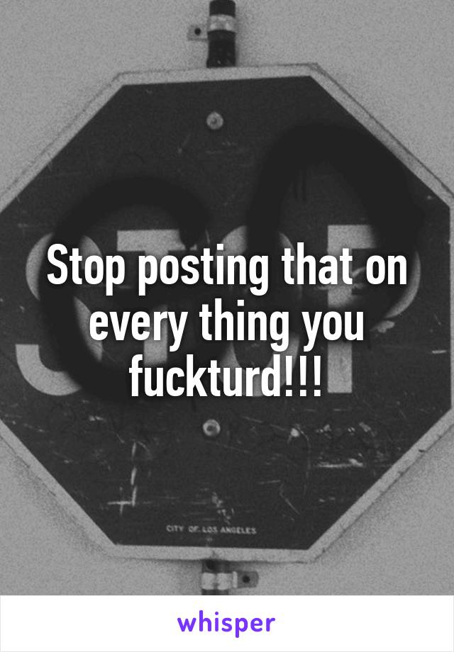 Stop posting that on every thing you fuckturd!!!