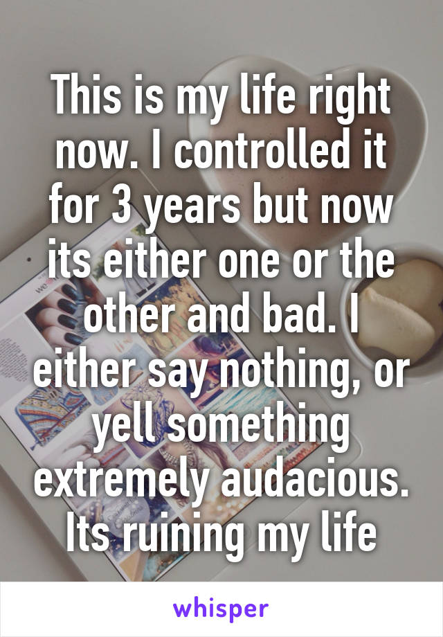 This is my life right now. I controlled it for 3 years but now its either one or the other and bad. I either say nothing, or yell something extremely audacious. Its ruining my life