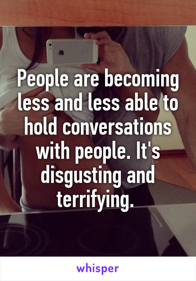 People are becoming less and less able to hold conversations with people. It's disgusting and terrifying. 