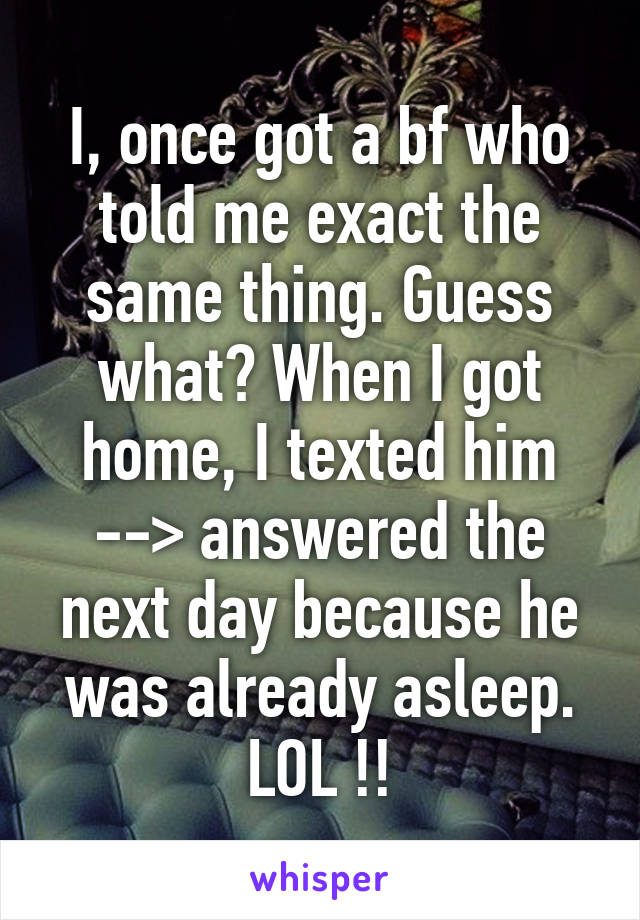 I, once got a bf who told me exact the same thing. Guess what? When I got home, I texted him --> answered the next day because he was already asleep. LOL !!