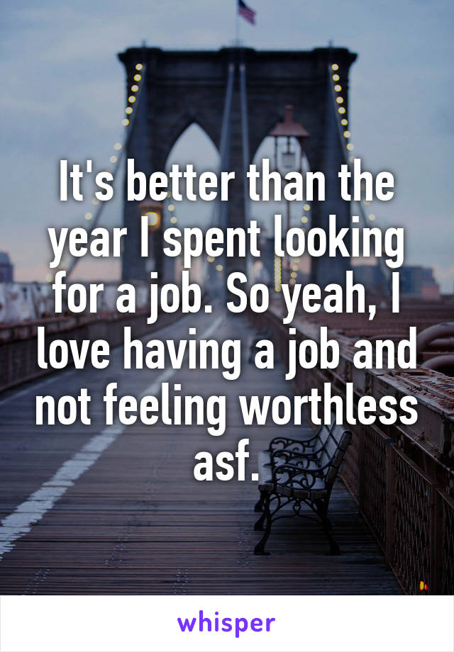 It's better than the year I spent looking for a job. So yeah, I love having a job and not feeling worthless asf.