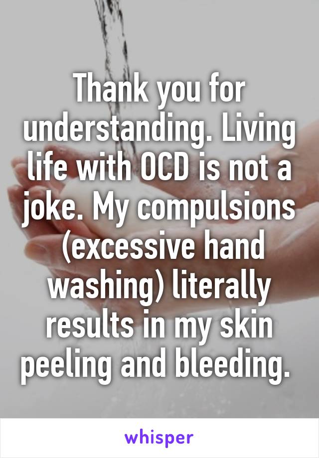 Thank you for understanding. Living life with OCD is not a joke. My compulsions  (excessive hand washing) literally results in my skin peeling and bleeding. 