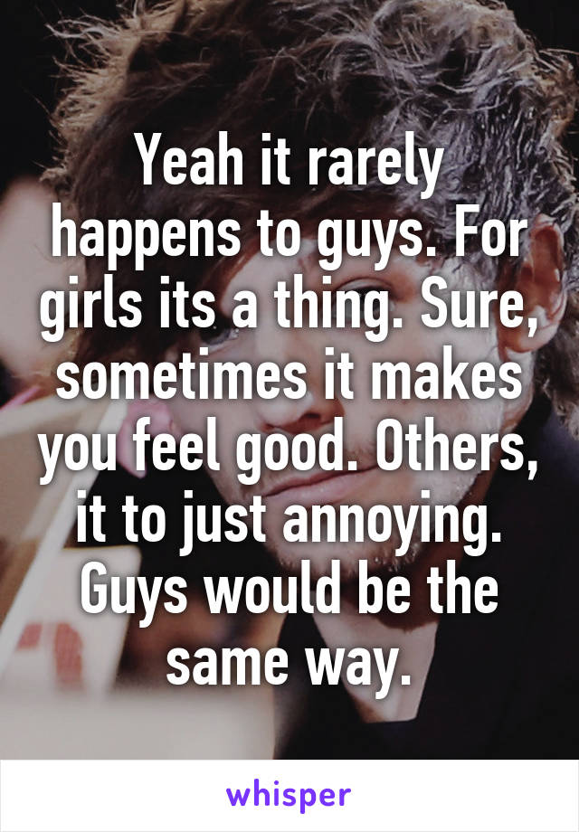 Yeah it rarely happens to guys. For girls its a thing. Sure, sometimes it makes you feel good. Others, it to just annoying. Guys would be the same way.