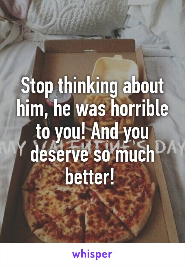 Stop thinking about him, he was horrible to you! And you deserve so much better! 