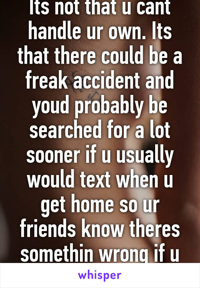 Its not that u cant handle ur own. Its that there could be a freak accident and youd probably be searched for a lot sooner if u usually would text when u get home so ur friends know theres somethin wrong if u didnt text