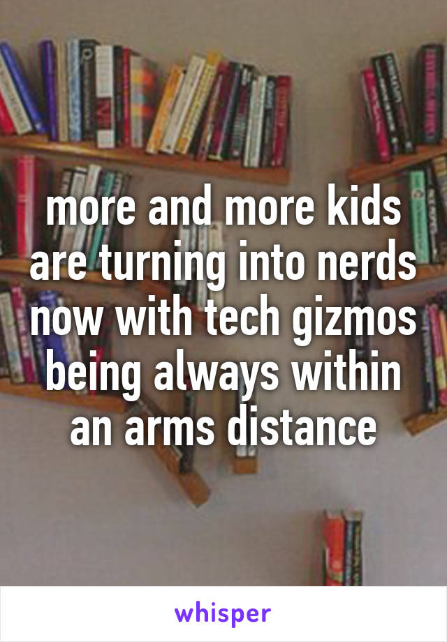more and more kids are turning into nerds now with tech gizmos being always within an arms distance