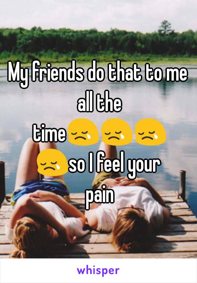 My friends do that to me all the time😢😢😢😢so I feel your pain