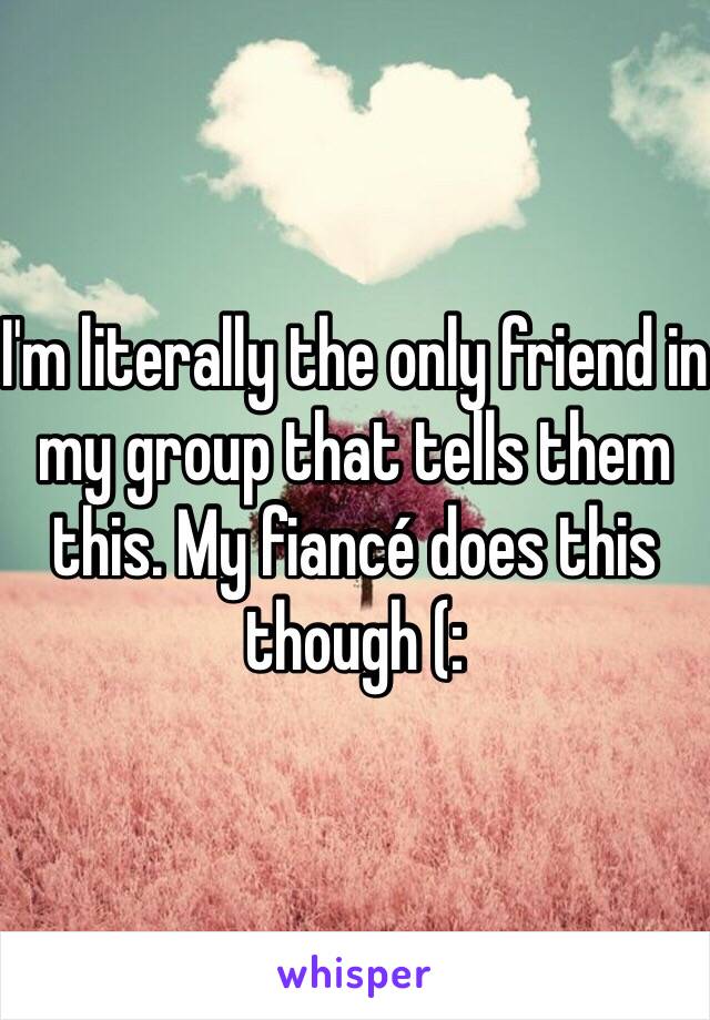 I'm literally the only friend in my group that tells them this. My fiancé does this though (: 