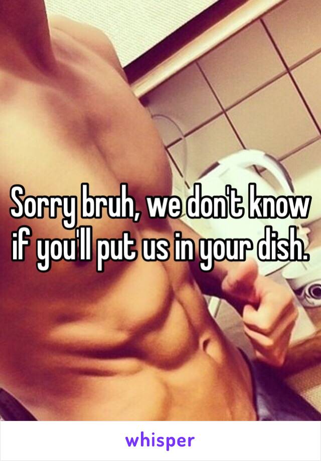 Sorry bruh, we don't know if you'll put us in your dish.