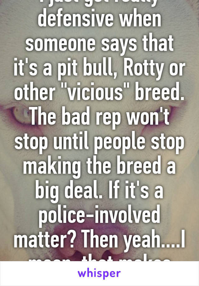 I just get really defensive when someone says that it's a pit bull, Rotty or other "vicious" breed. The bad rep won't stop until people stop making the breed a big deal. If it's a police-involved matter? Then yeah....I mean, that makes sense. 