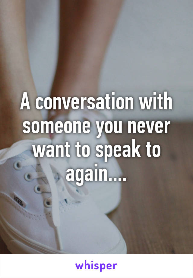 A conversation with someone you never want to speak to again....