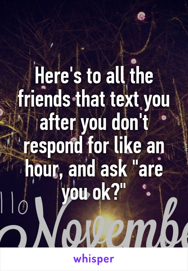 Here's to all the friends that text you after you don't respond for like an hour, and ask "are you ok?"